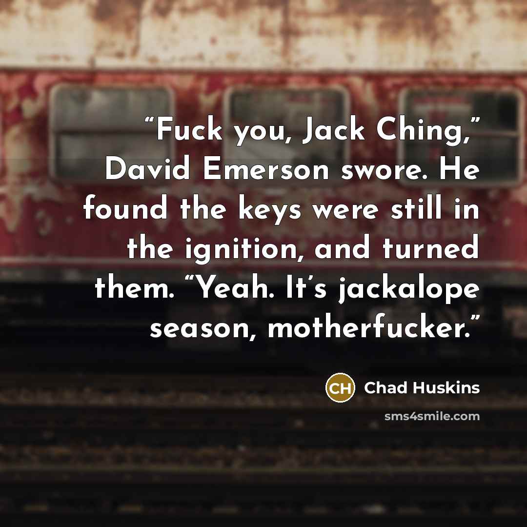 “Fuck you, Jack Ching,” David Emerson swore. He found the keys were still in the ignition, and turned them. “Yeah. It’s jackalope season, motherfucker.” quote by Chad Huskins