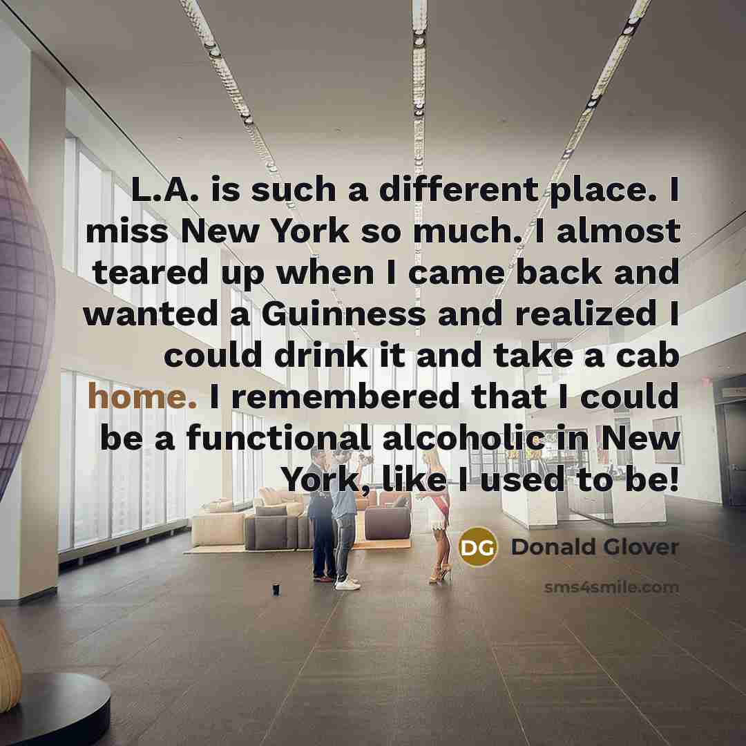 “L.A. is such a different place. I miss New York so much. I almost teared up when I came back and wanted a Guinness and realized I could drink it and take a cab home. I remembered that I could be a functional alcoholic in New York, like I used to be!” quote by Donald Glover