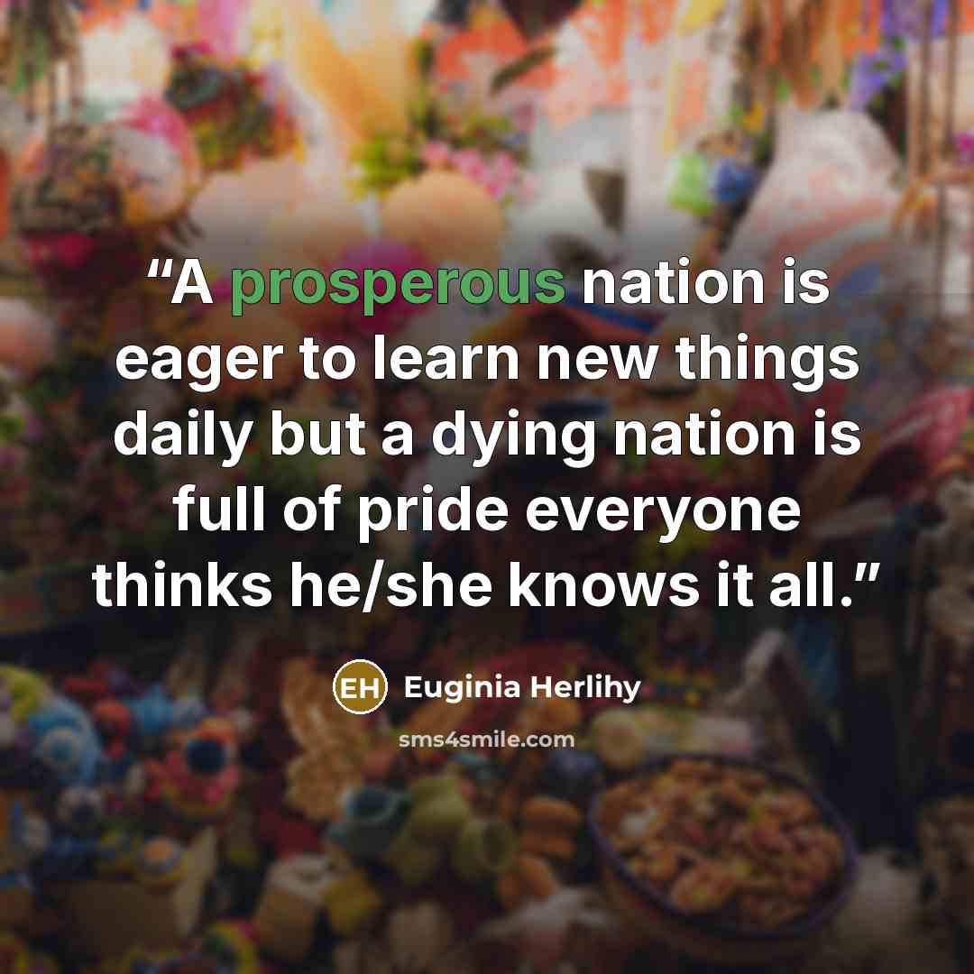 “A prosperous nation is eager to learn new things daily but a dying nation is full of pride everyone thinks he/she knows it all.” quote by Euginia Herlihy