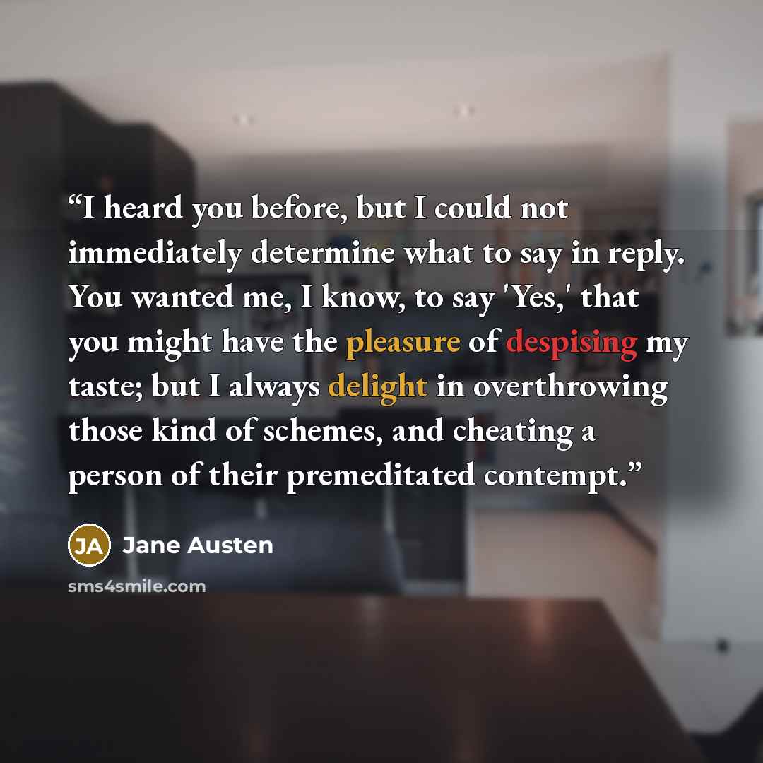 “I heard you before, but I could not immediately determine what to say in reply. You wanted me, I know, to say 'Yes,' that you might have the pleasure of despising my taste; but I always delight in overthrowing those kind of schemes, and cheating a person of their premeditated contempt.” quote by Jane Austen