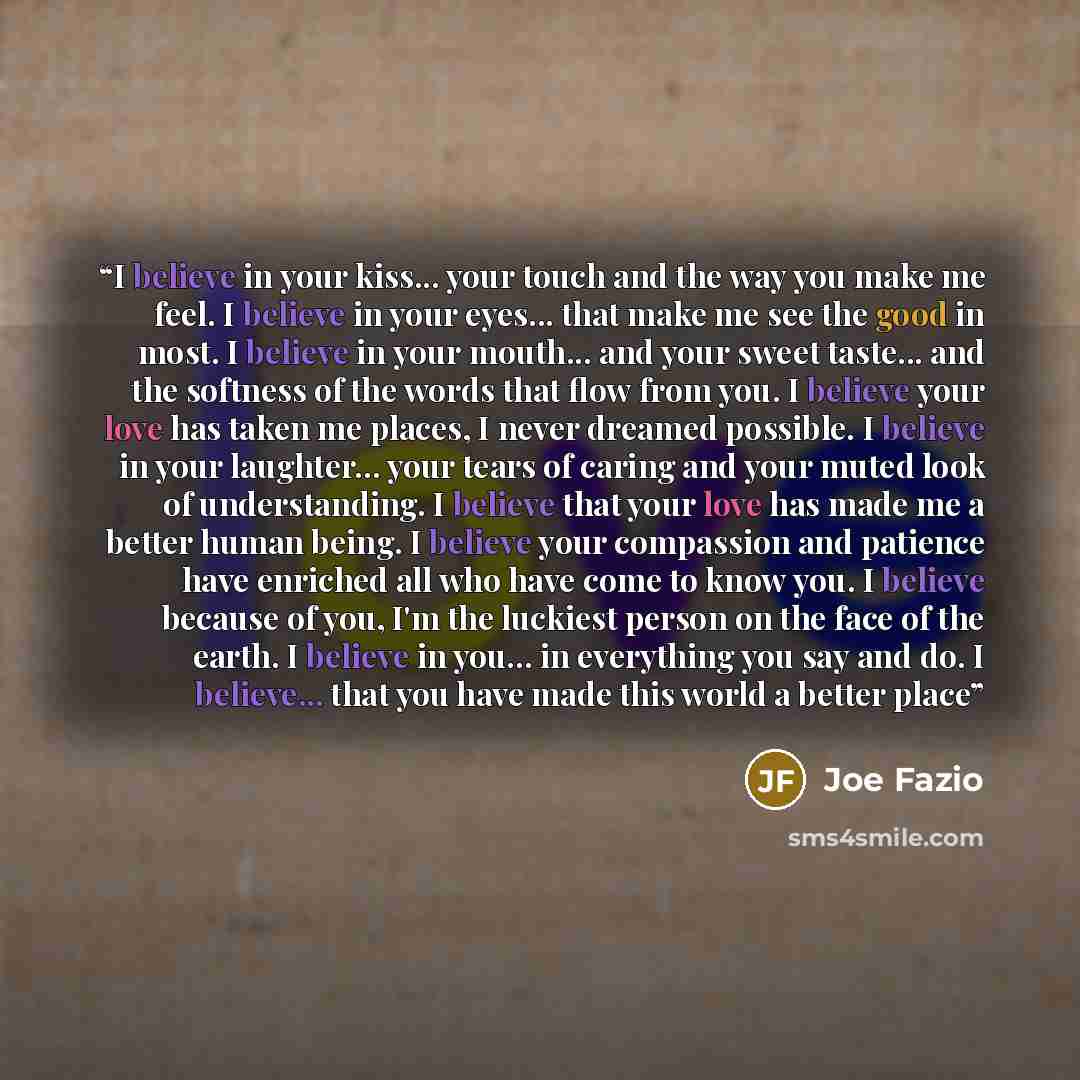 “I believe in your kiss... your touch and the way you make me feel. I believe in your eyes... that make me see the good in most. I believe in your mouth... and your sweet taste... and the softness of the words that flow from you. I believe your love has taken me places, I never dreamed possible. I…” quote by Joe Fazio