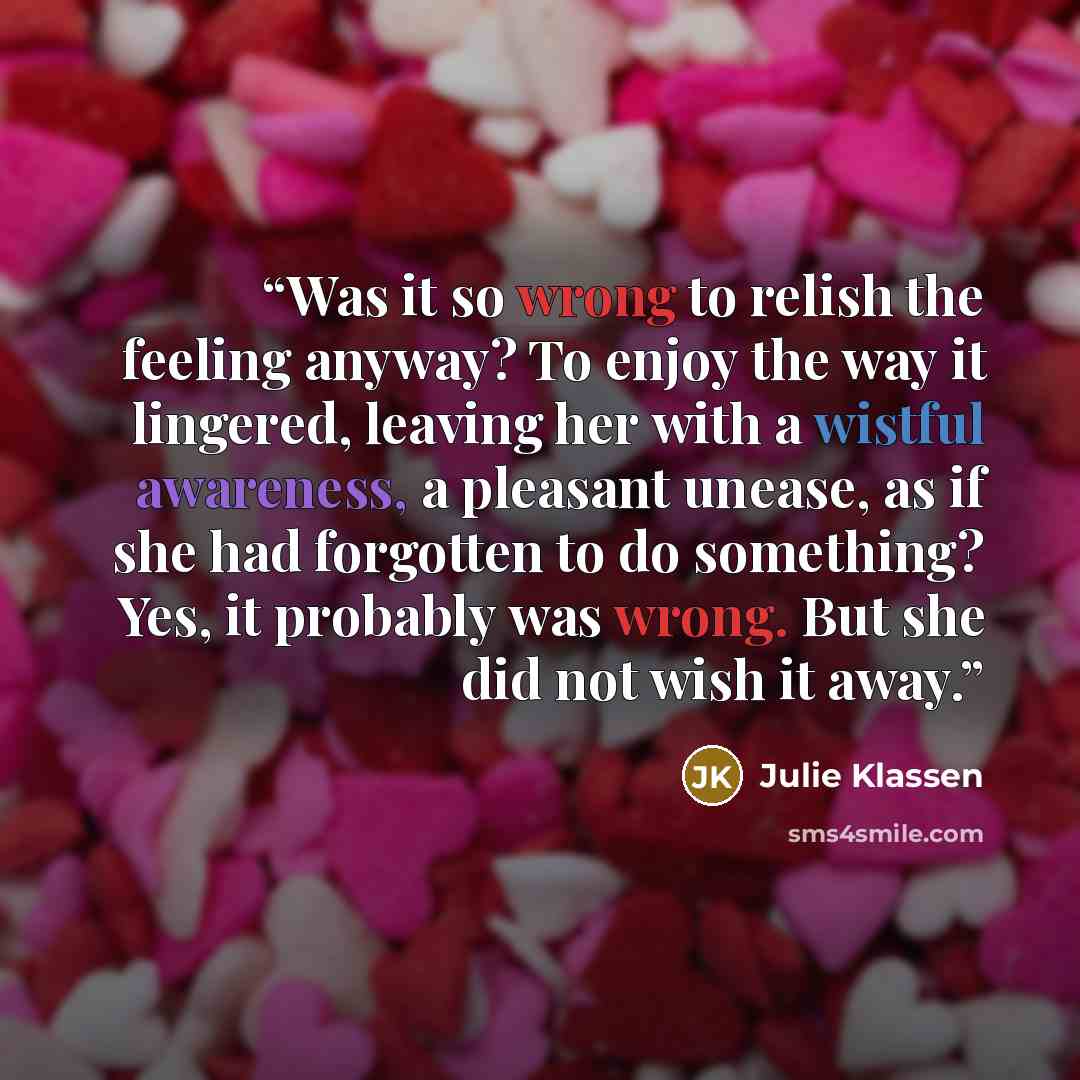 “Was it so wrong to relish the feeling anyway? To enjoy the way it lingered, leaving her with a wistful awareness, a pleasant unease, as if she had forgotten to do something? Yes, it probably was wrong. But she did not wish it away.” quote by Julie Klassen