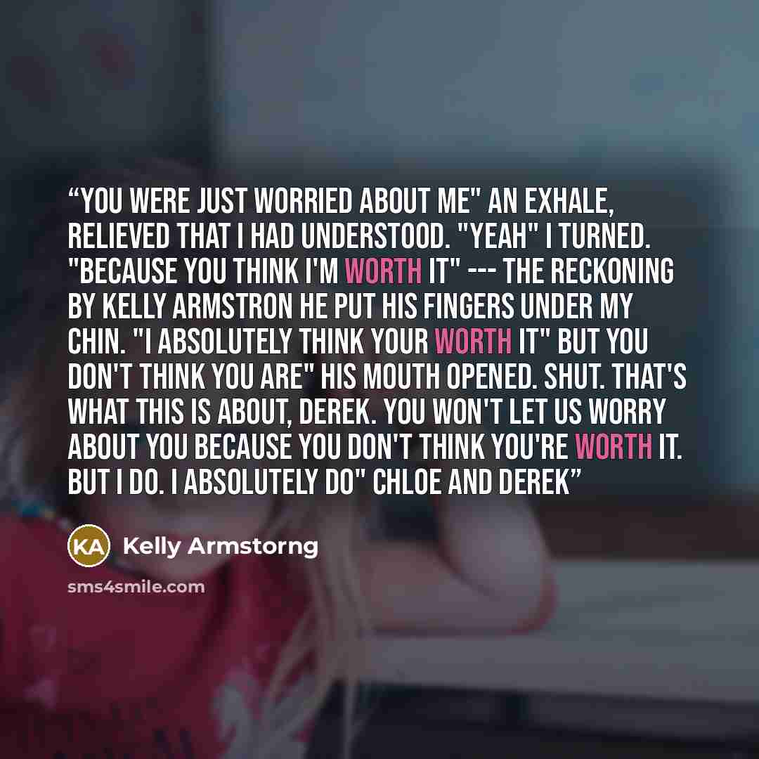 “You were just worried about me" An exhale, relieved that i had understood. "Yeah" I turned. "Because you think i'm worth it" --- The Reckoning by Kelly Armstron He put his fingers under my chin. "I absolutely think your worth it" But you don't think you are" His mouth opened. Shut. That's what…” quote by Kelly Armstorng