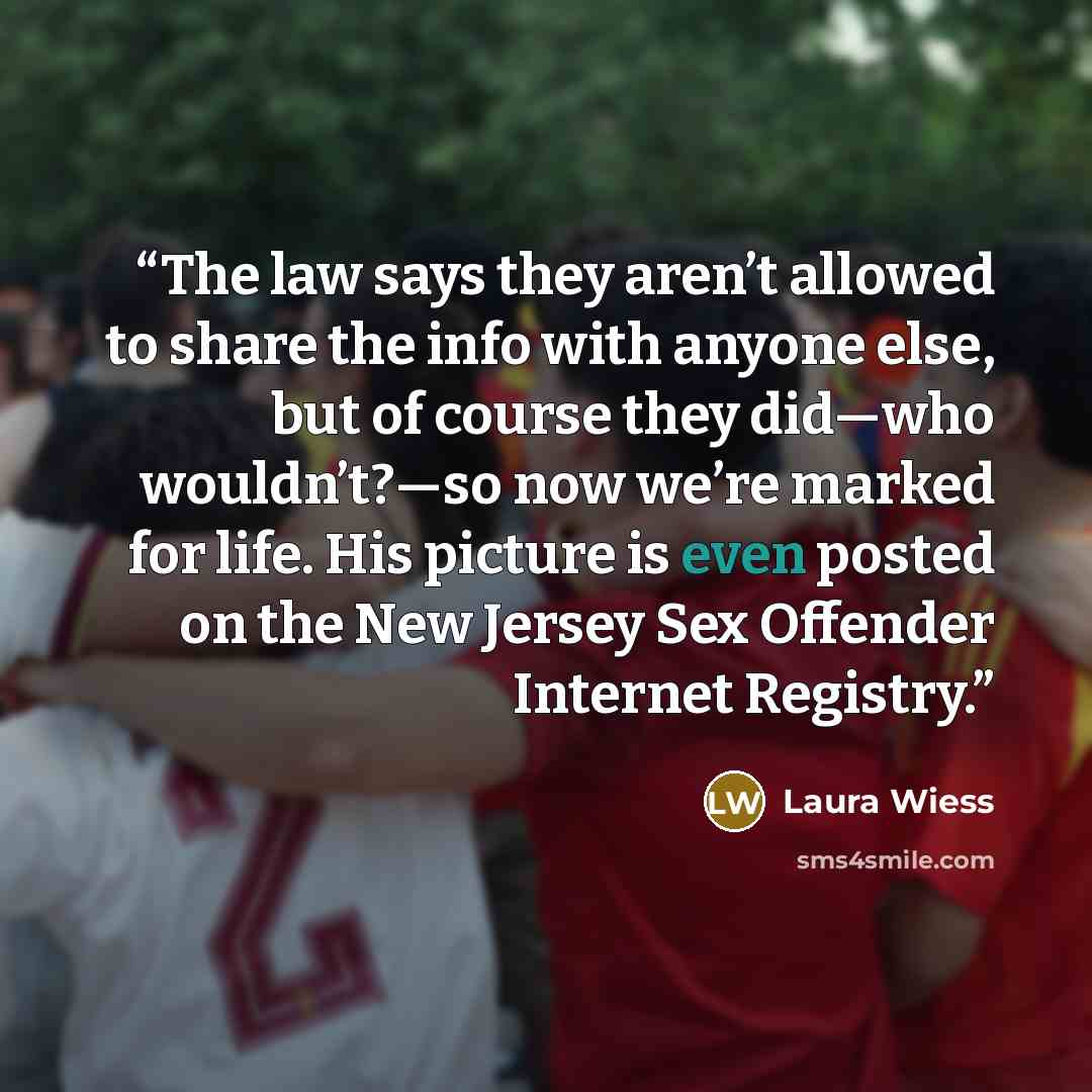 “The law says they aren’t allowed to share the info with anyone else, but of course they did—who wouldn’t?—so now we’re marked for life. His picture is even posted on the New Jersey Sex Offender Internet Registry.” quote by Laura Wiess