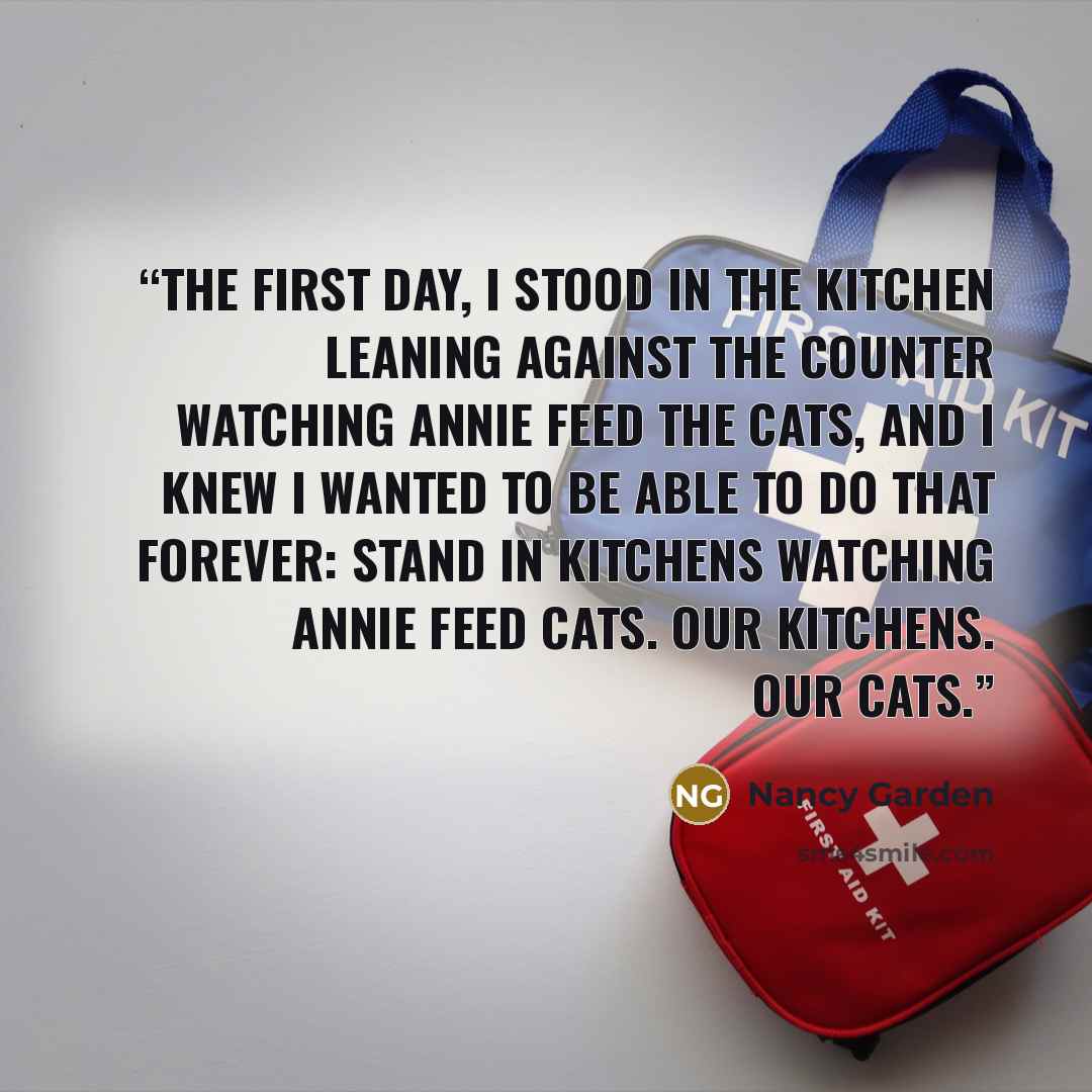 “The first day, I stood in the kitchen leaning against the counter watching Annie feed the cats, and I knew I wanted to be able to do that forever: stand in kitchens watching Annie feed cats. Our kitchens. Our cats.” quote by Nancy Garden