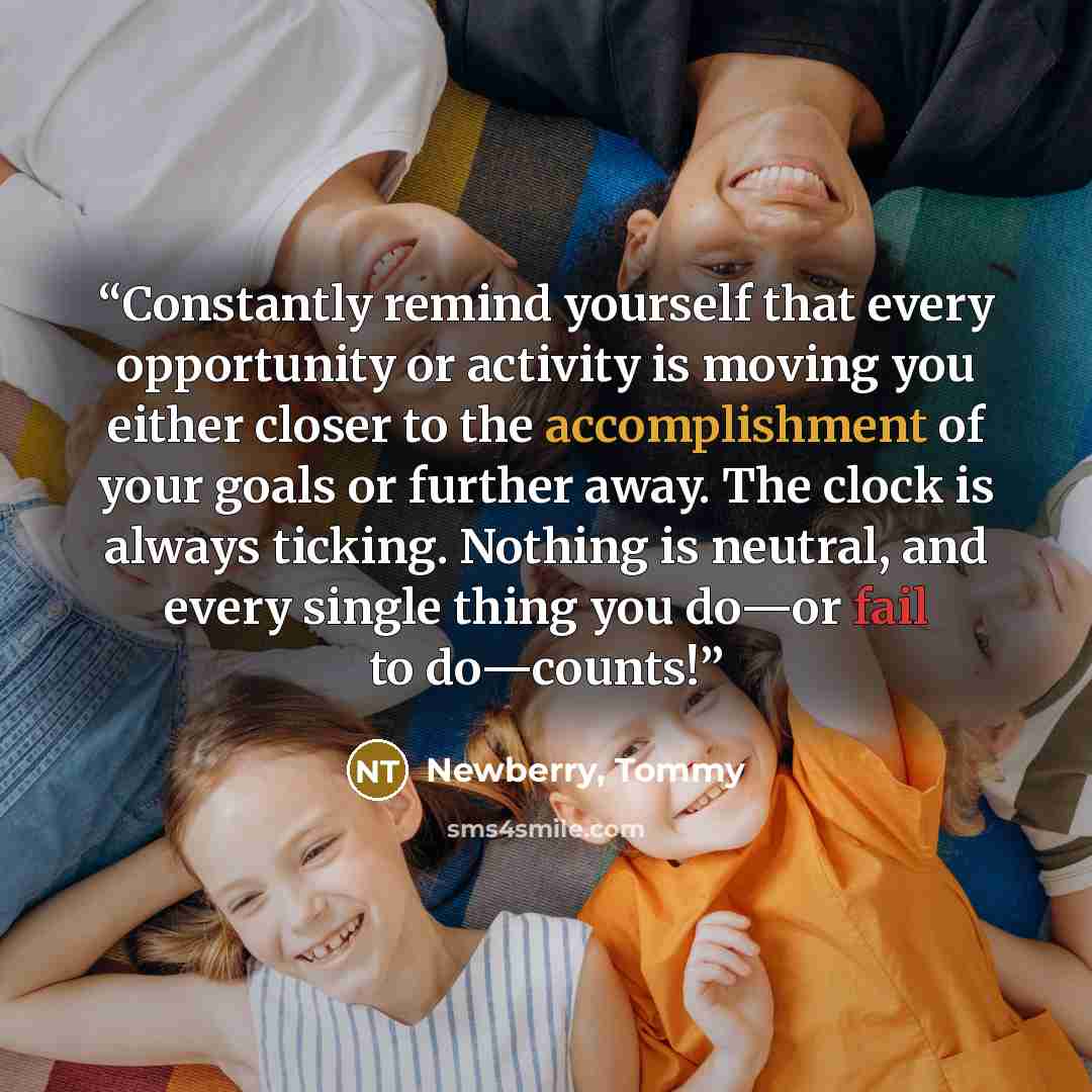 “Constantly remind yourself that every opportunity or activity is moving you either closer to the accomplishment of your goals or further away. The clock is always ticking. Nothing is neutral, and every single thing you do—or fail to do—counts!” quote by Newberry, Tommy