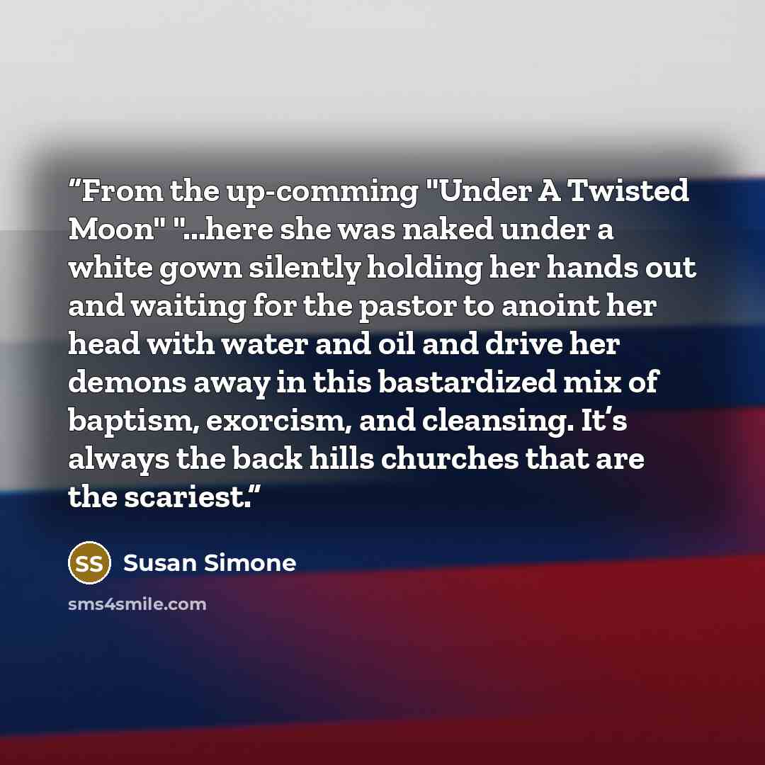 “From the up-comming "Under A Twisted Moon" "...here she was naked under a white gown silently holding her hands out and waiting for the pastor to anoint her head with water and oil and drive her demons away in this bastardized mix of baptism, exorcism, and cleansing. It’s always the back hills…” quote by Susan Simone