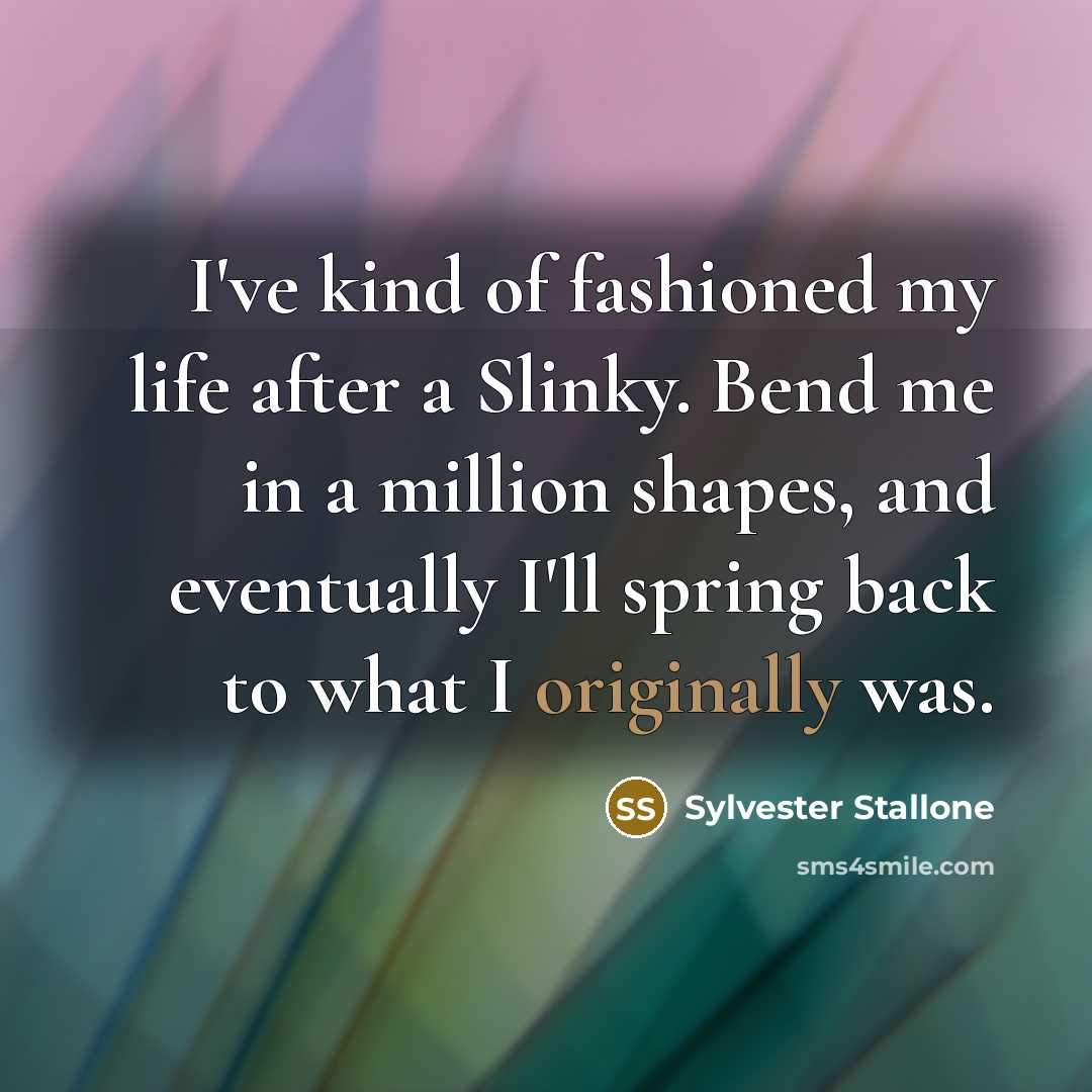 “I've kind of fashioned my life after a Slinky. Bend me in a million shapes, and eventually I'll spring back to what I originally was.” quote by Sylvester Stallone