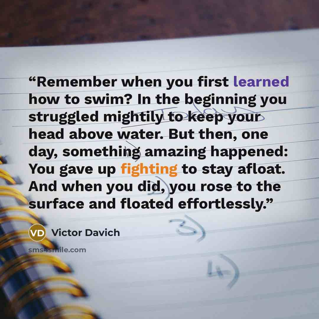 “Remember when you first learned how to swim? In the beginning you struggled mightily to keep your head above water. But then, one day, something amazing happened: You gave up fighting to stay afloat. And when you did, you rose to the surface and floated effortlessly.” quote by Victor Davich