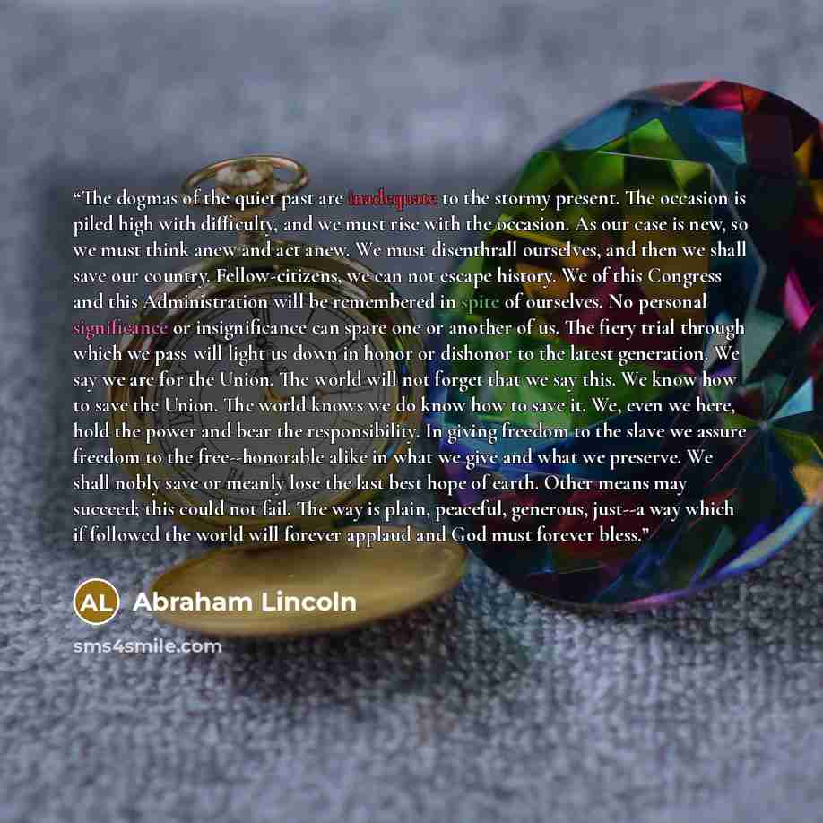 “The dogmas of the quiet past are inadequate to the stormy present. The occasion is piled high with difficulty, and we must rise with the occasion. As our case is new, so we must think anew and act anew. We must disenthrall ourselves, and then we shall save our country. Fellow-citizens, we can not…” quote by Abraham Lincoln