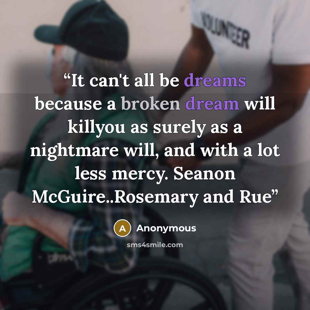 “It can't all be dreams because a broken dream will killyou as surely as a nightmare will, and with a lot less mercy. Seanon McGuire..Rosemary and Rue” quote by Anonymous