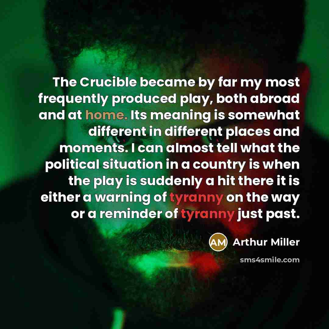 “The Crucible became by far my most frequently produced play, both abroad and at home. Its meaning is somewhat different in different places and moments. I can almost tell what the political situation in a country is when the play is suddenly a hit there it is either a warning of tyranny on the way…” quote by Arthur Miller
