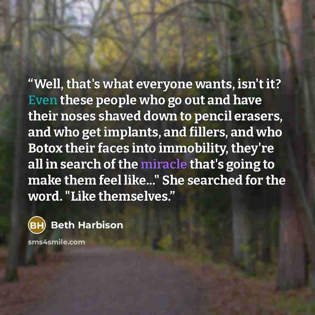 “Well, that's what everyone wants, isn't it? Even these people who go out and have their noses shaved down to pencil erasers, and who get implants, and fillers, and who Botox their faces into immobility, they're all in search of the miracle that's going to make them feel like..." She searched for…” quote by Beth Harbison