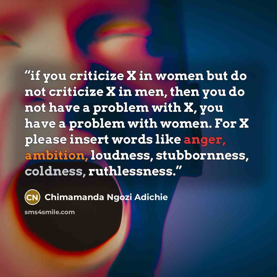 “if you criticize X in women but do not criticize X in men, then you do not have a problem with X, you have a problem with women. For X please insert words like anger, ambition, loudness, stubbornness, coldness, ruthlessness.” quote by Chimamanda Ngozi Adichie