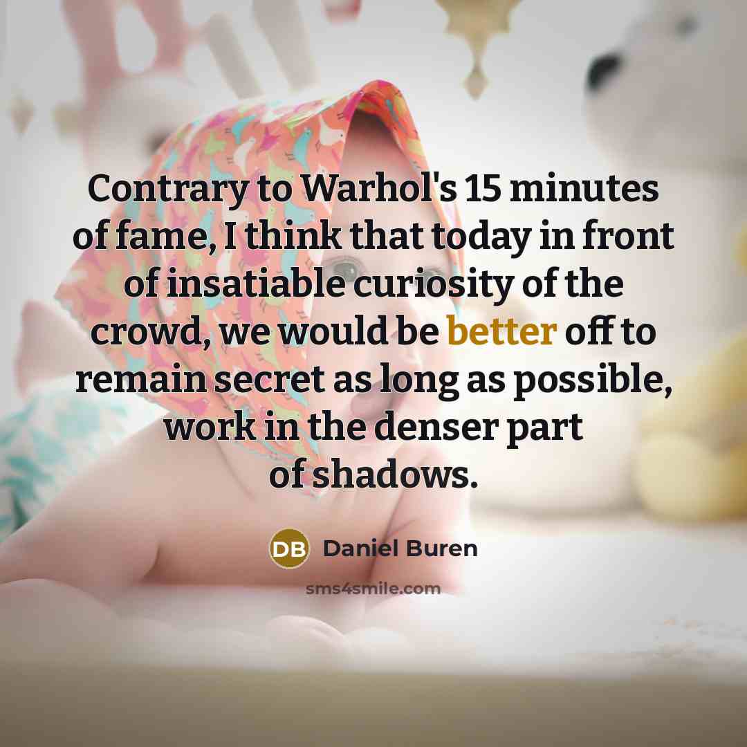 “Contrary to Warhol's 15 minutes of fame, I think that today in front of insatiable curiosity of the crowd, we would be better off to remain secret as long as possible, work in the denser part of shadows.” quote by Daniel Buren