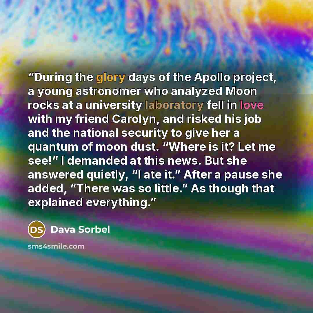 “During the glory days of the Apollo project, a young astronomer who analyzed Moon rocks at a university laboratory fell in love with my friend Carolyn, and risked his job and the national security to give her a quantum of moon dust. “Where is it? Let me see!” I demanded at this news. But she…” quote by Dava Sorbel