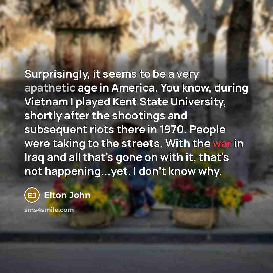 “Surprisingly, it seems to be a very apathetic age in America. You know, during Vietnam I played Kent State University, shortly after the shootings and subsequent riots there in 1970. People were taking to the streets. With the war in Iraq and all that's gone on with it, that's not happening...yet…” quote by Elton John