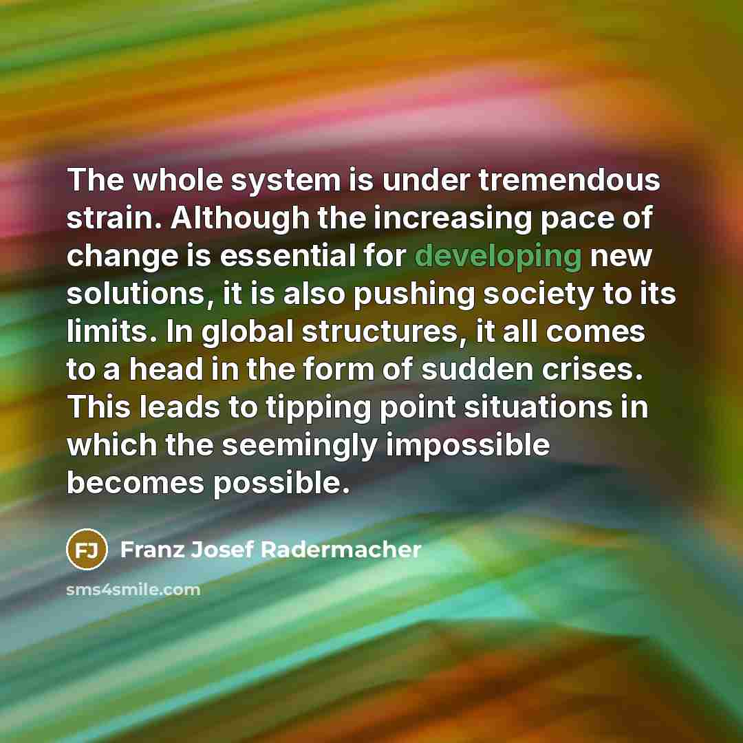 “The whole system is under tremendous strain. Although the increasing pace of change is essential for developing new solutions, it is also pushing society to its limits. In global structures, it all comes to a head in the form of sudden crises. This leads to tipping point situations in which the…” quote by Franz Josef Radermacher
