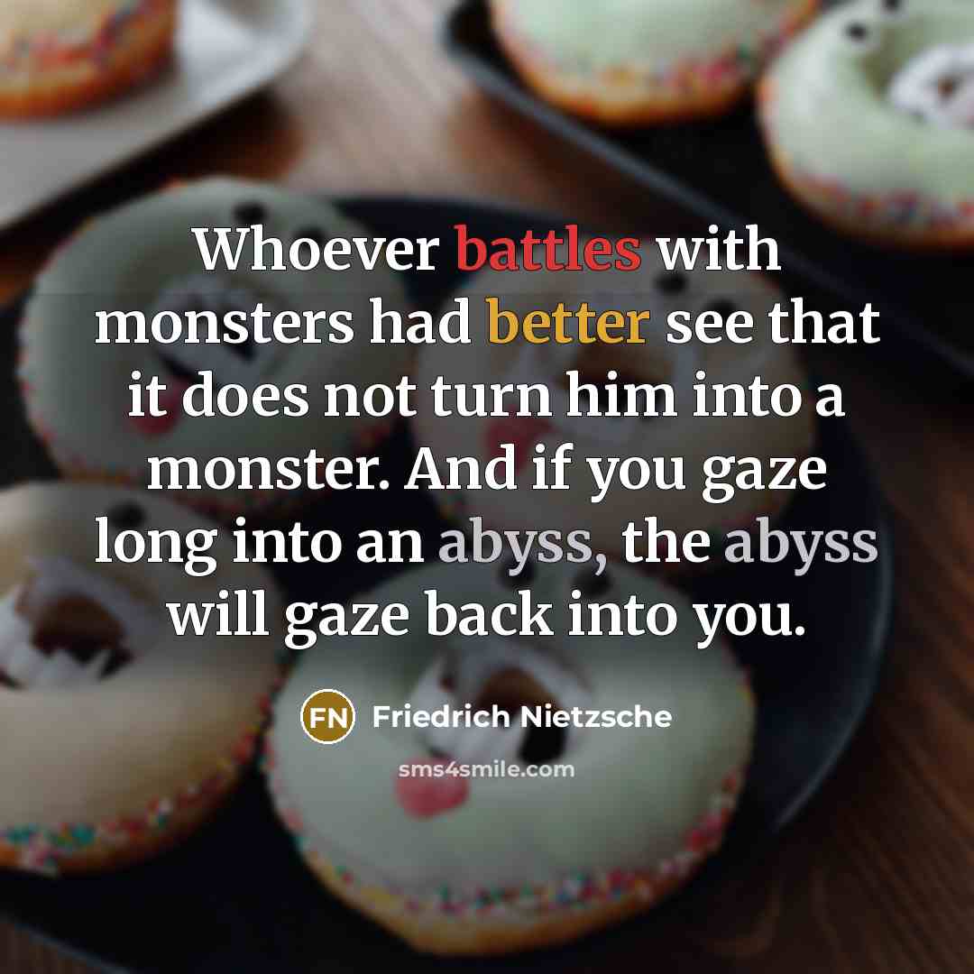 “Whoever battles with monsters had better see that it does not turn him into a monster. And if you gaze long into an abyss, the abyss will gaze back into you.” quote by Friedrich Nietzsche