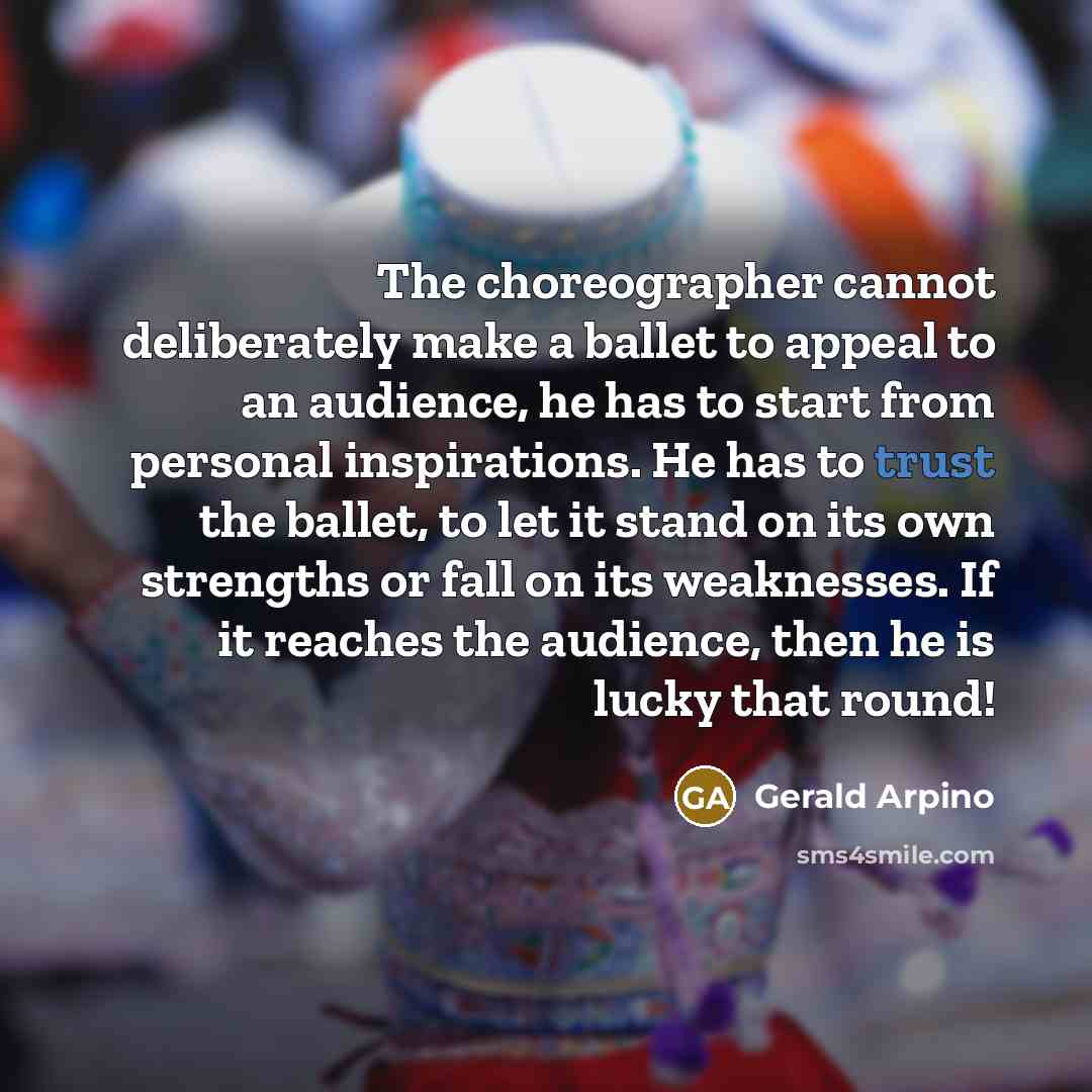 “The choreographer cannot deliberately make a ballet to appeal to an audience, he has to start from personal inspirations. He has to trust the ballet, to let it stand on its own strengths or fall on its weaknesses. If it reaches the audience, then he is lucky that round!” quote by Gerald Arpino