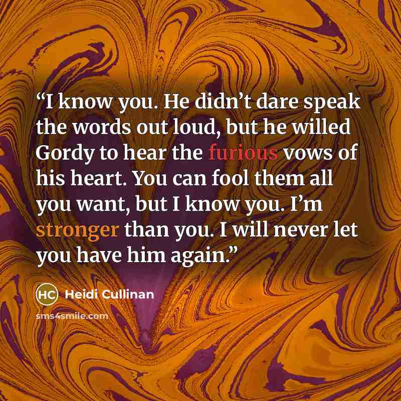 “I know you. He didn’t dare speak the words out loud, but he willed Gordy to hear the furious vows of his heart. You can fool them all you want, but I know you. I’m stronger than you. I will never let you have him again.” quote by Heidi Cullinan