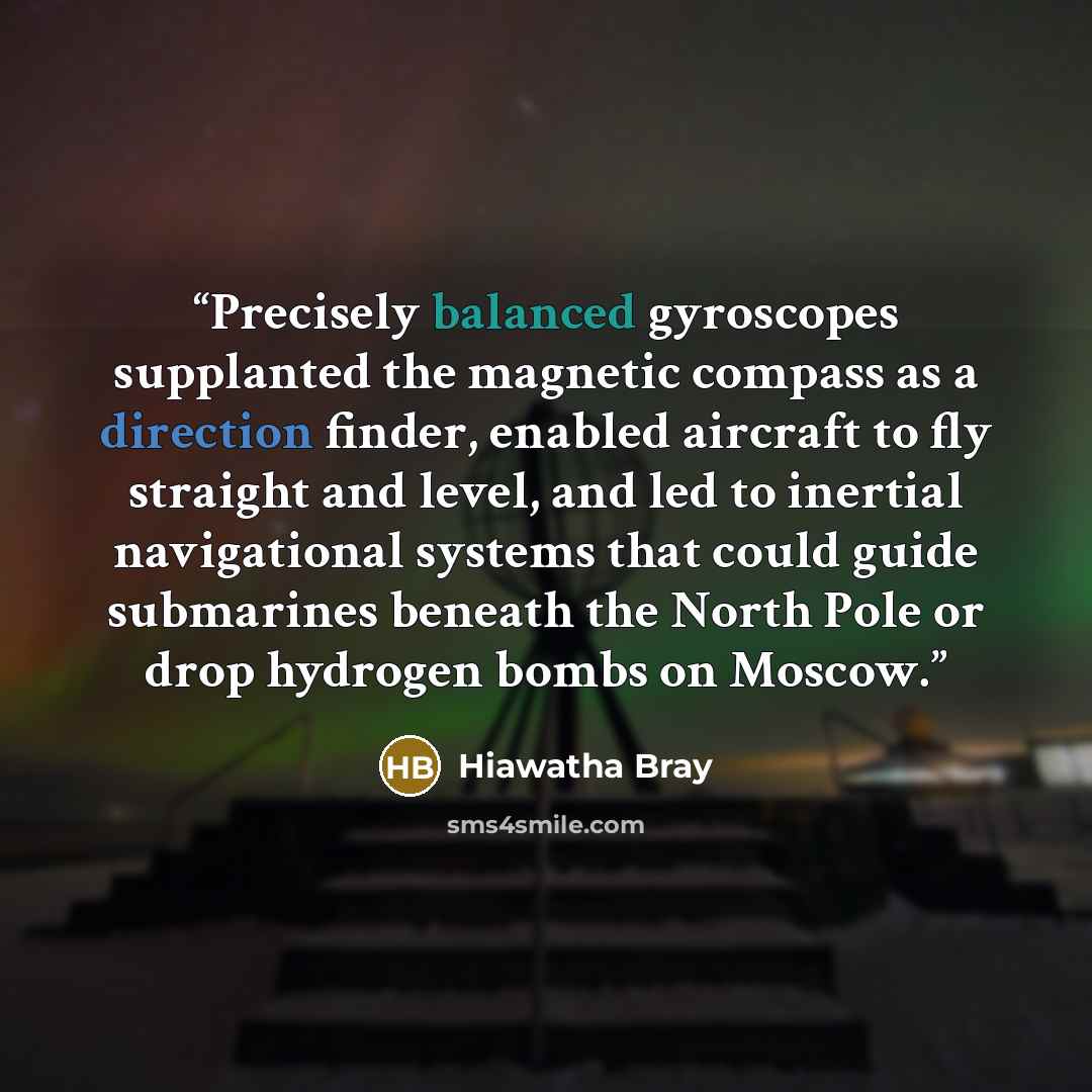 “Precisely balanced gyroscopes supplanted the magnetic compass as a direction finder, enabled aircraft to fly straight and level, and led to inertial navigational systems that could guide submarines beneath the North Pole or drop hydrogen bombs on Moscow.” quote by Hiawatha Bray