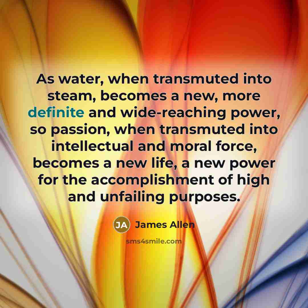 “As water, when transmuted into steam, becomes a new, more definite and wide-reaching power, so passion, when transmuted into intellectual and moral force, becomes a new life, a new power for the accomplishment of high and unfailing purposes.” quote by James Allen