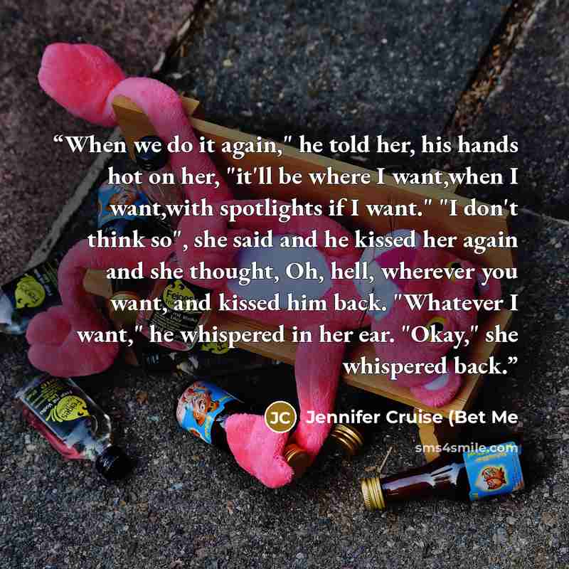 “When we do it again," he told her, his hands hot on her, "it'll be where I want,when I want,with spotlights if I want." "I don't think so", she said and he kissed her again and she thought, Oh, hell, wherever you want, and kissed him back. "Whatever I want," he whispered in her ear. "Okay," she…” quote by Jennifer Cruise (Bet Me