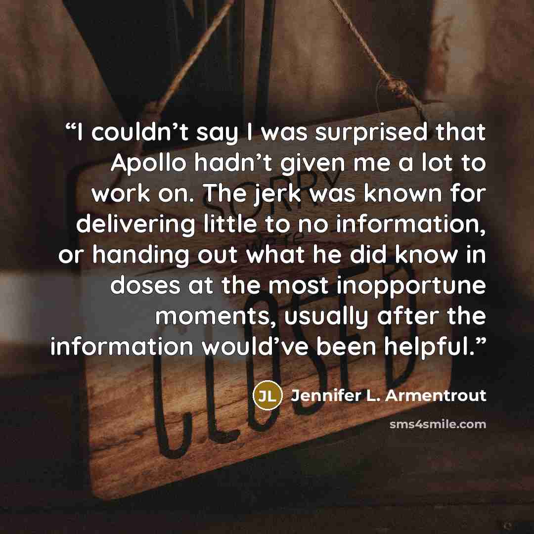 “I couldn’t say I was surprised that Apollo hadn’t given me a lot to work on. The jerk was known for delivering little to no information, or handing out what he did know in doses at the most inopportune moments, usually after the information would’ve been helpful.” quote by Jennifer L. Armentrout
