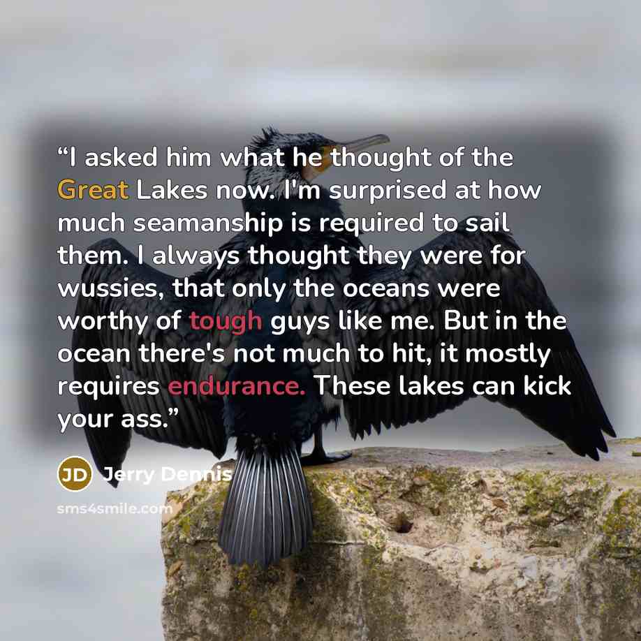 “I asked him what he thought of the Great Lakes now. I'm surprised at how much seamanship is required to sail them. I always thought they were for wussies, that only the oceans were worthy of tough guys like me. But in the ocean there's not much to hit, it mostly requires endurance. These lakes can…” quote by Jerry Dennis
