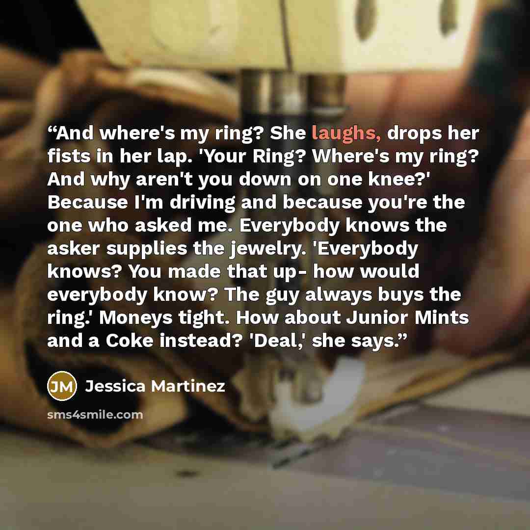 “And where's my ring? She laughs, drops her fists in her lap. 'Your Ring? Where's my ring? And why aren't you down on one knee?' Because I'm driving and because you're the one who asked me. Everybody knows the asker supplies the jewelry. 'Everybody knows? You made that up- how would everybody know?…” quote by Jessica Martinez