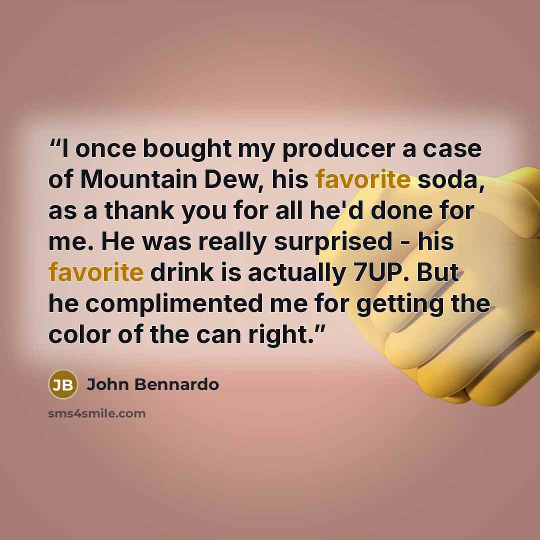 “I once bought my producer a case of Mountain Dew, his favorite soda, as a thank you for all he'd done for me. He was really surprised - his favorite drink is actually 7UP. But he complimented me for getting the color of the can right.” quote by John Bennardo