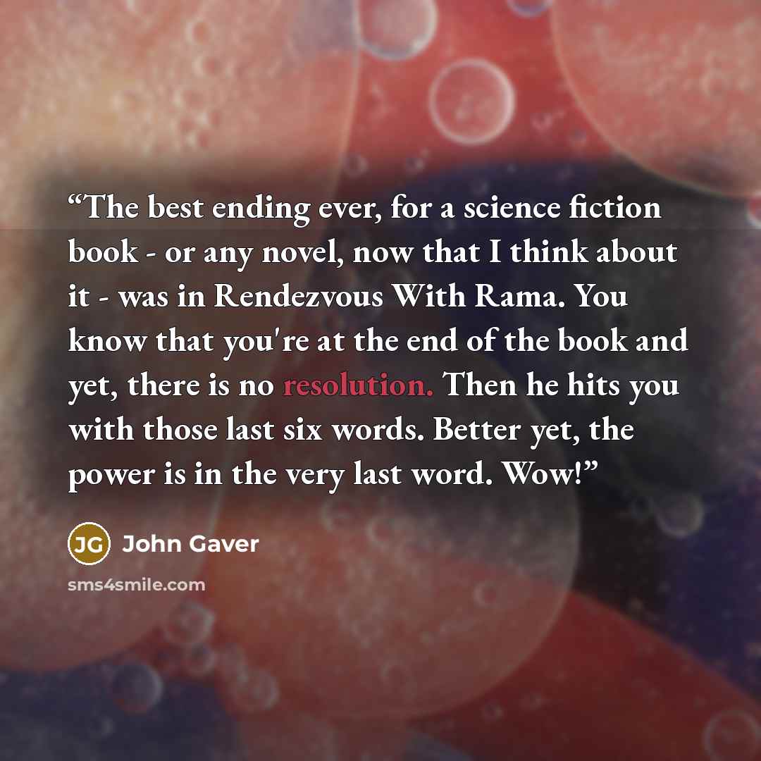 “The best ending ever, for a science fiction book - or any novel, now that I think about it - was in Rendezvous With Rama. You know that you're at the end of the book and yet, there is no resolution. Then he hits you with those last six words. Better yet, the power is in the very last word. Wow!” quote by John Gaver