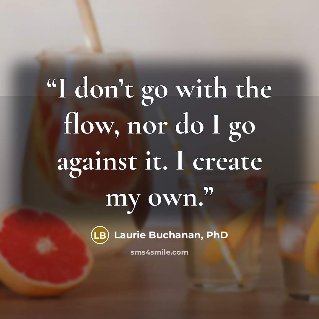 “I don’t go with the flow, nor do I go against it. I create my own.” quote by Laurie Buchanan, PhD