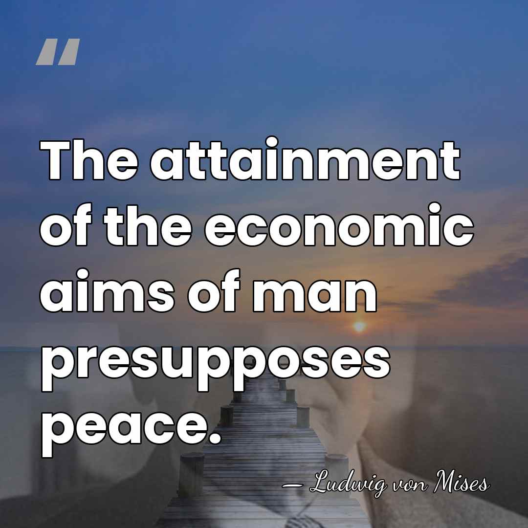 The attainment of the economic aims of man presupposes peace. - Ludwig von Mises