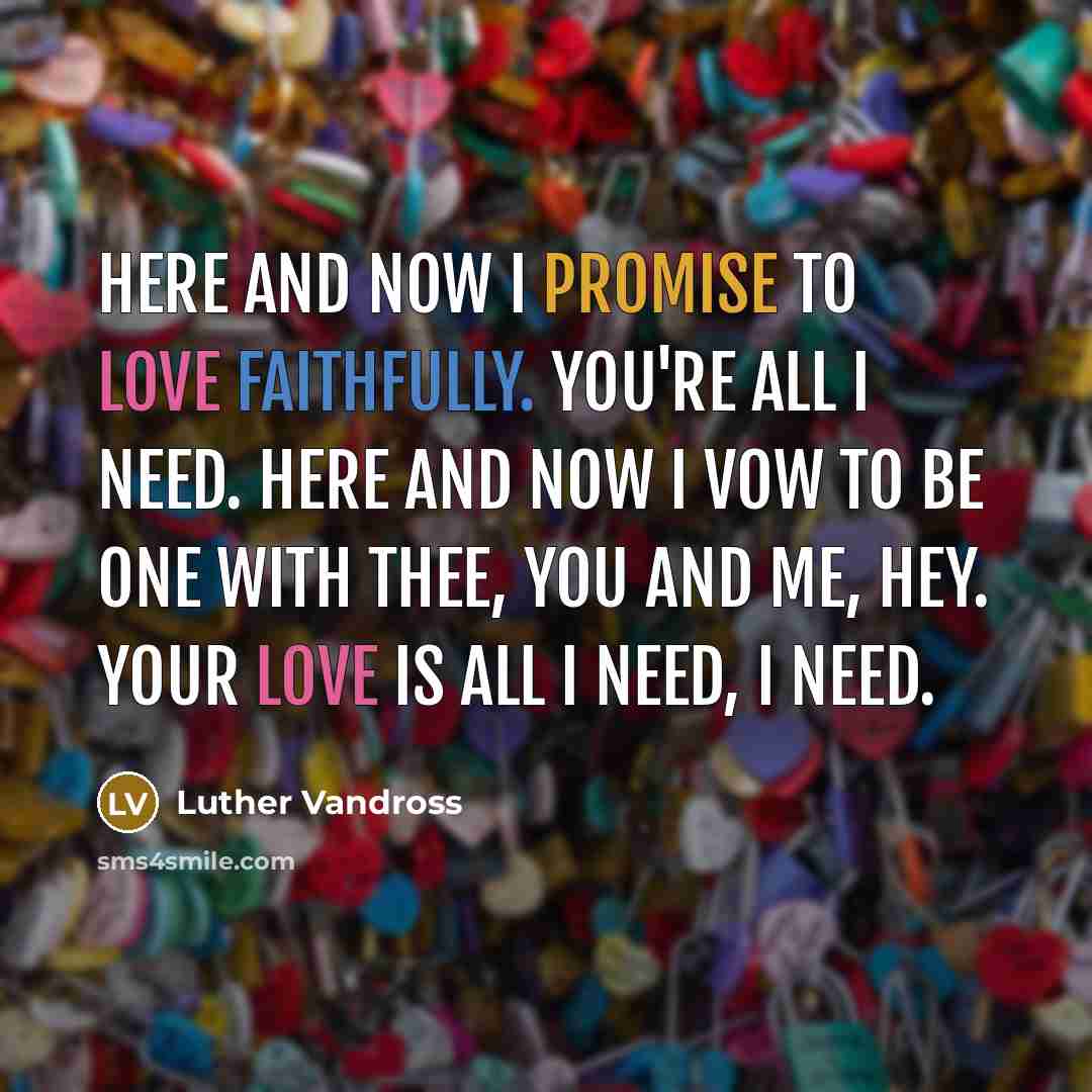 “Here and now I promise to love faithfully. You're all I need. Here and now I vow to be one with thee, you and me, hey. Your love is all I need, I need.” quote by Luther Vandross