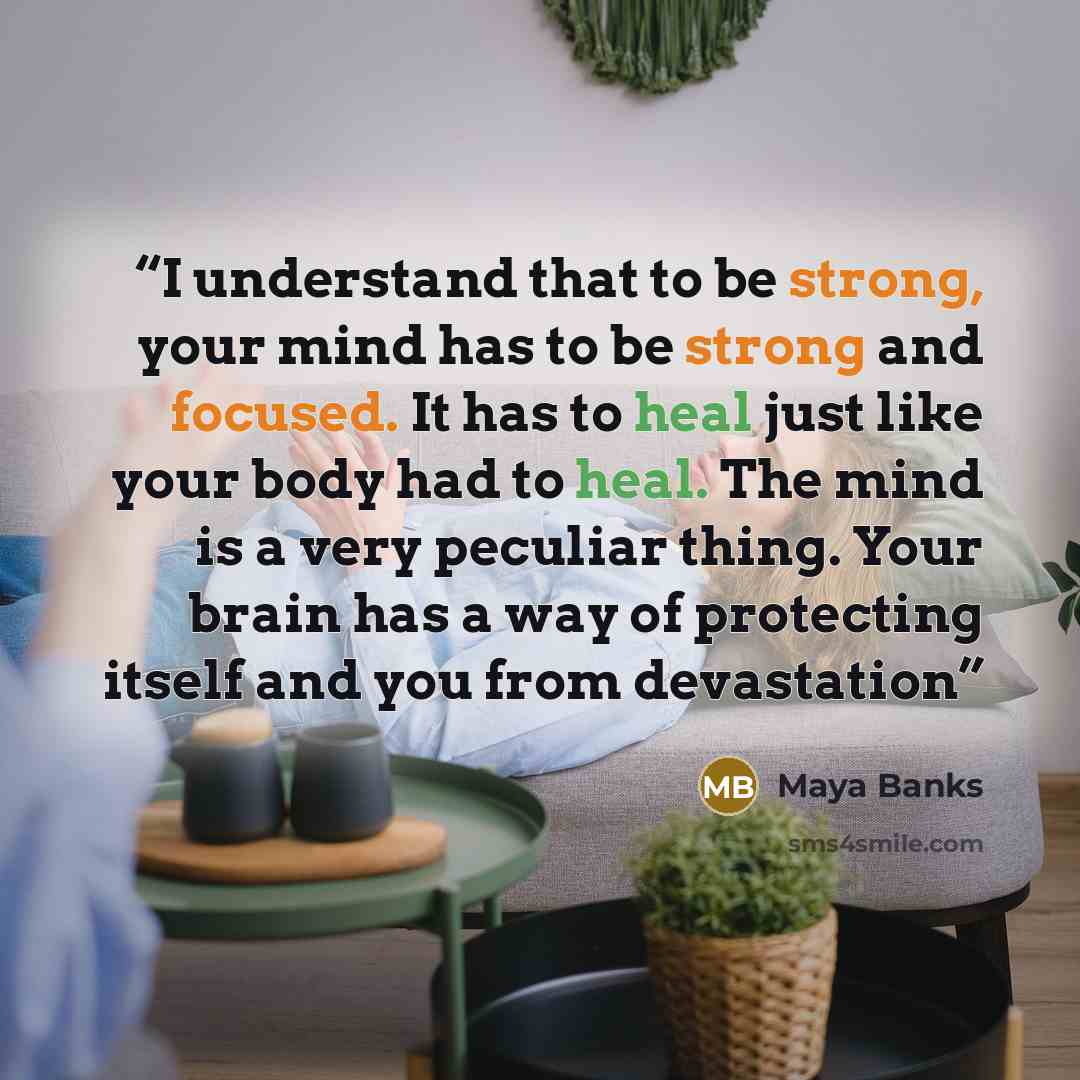 “I understand that to be strong, your mind has to be strong and focused. It has to heal just like your body had to heal. The mind is a very peculiar thing. Your brain has a way of protecting itself and you from devastation” quote by Maya Banks