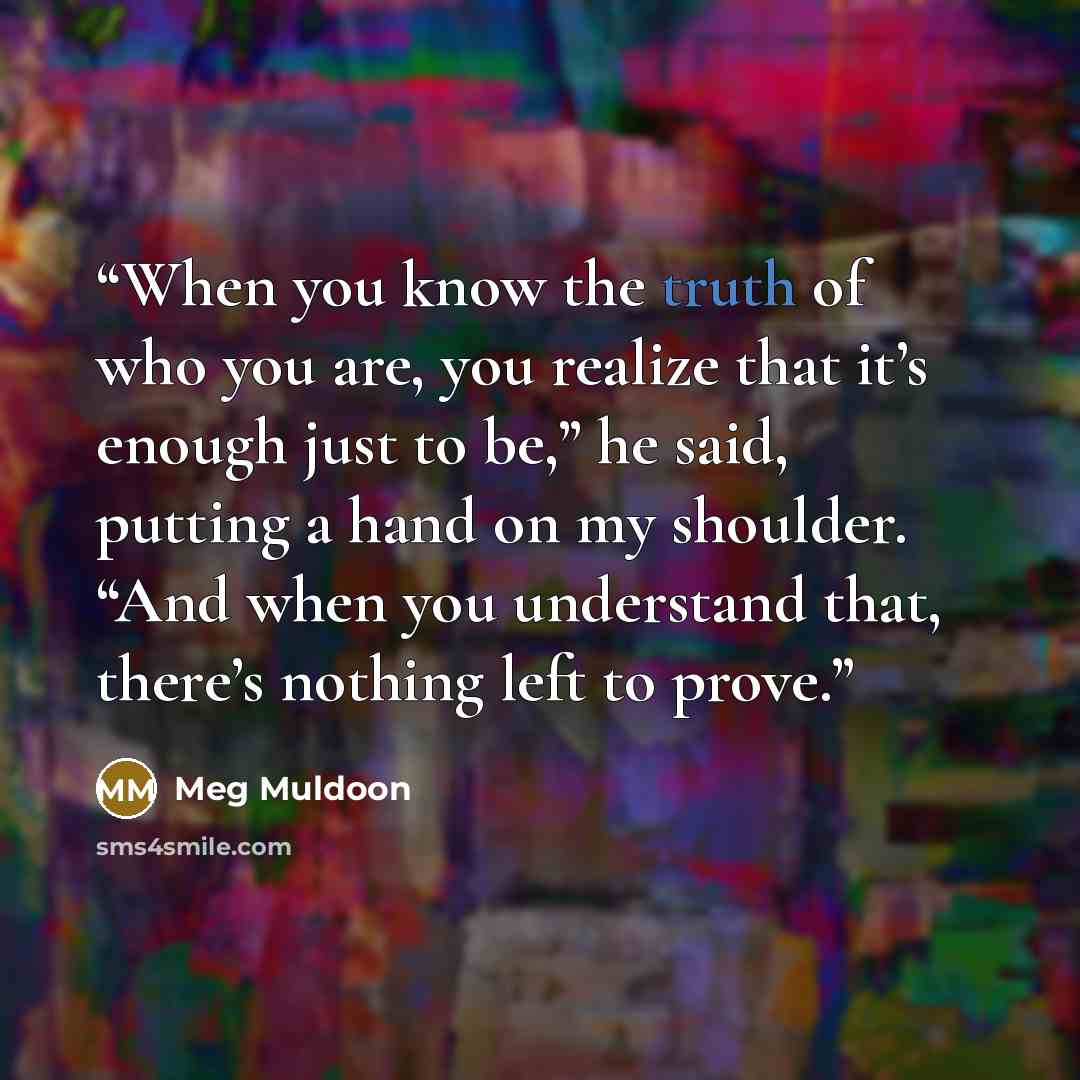 “When you know the truth of who you are, you realize that it’s enough just to be,” he said, putting a hand on my shoulder. “And when you understand that, there’s nothing left to prove.” quote by Meg Muldoon