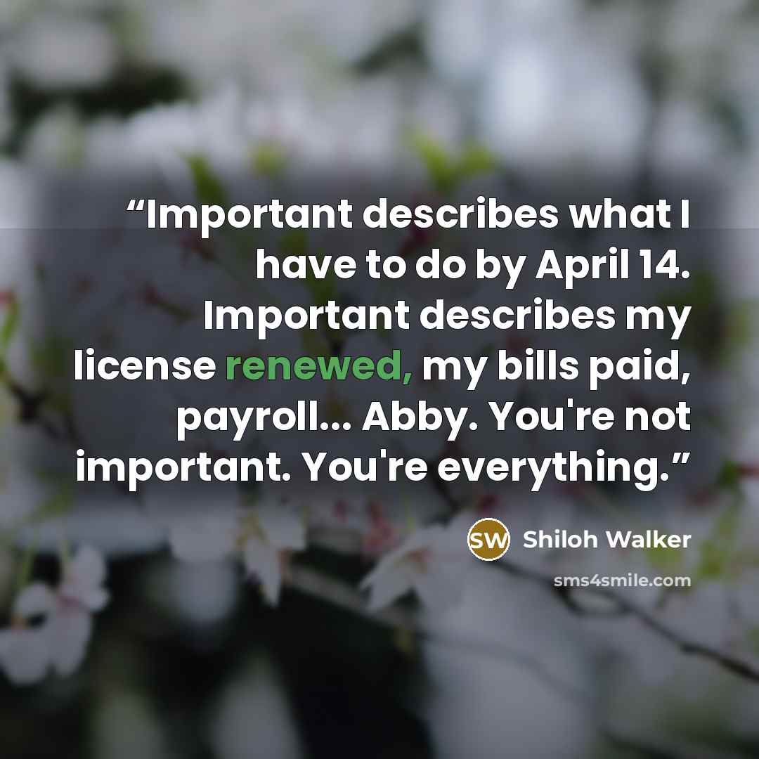 “Important describes what I have to do by April 14. Important describes my license renewed, my bills paid, payroll... Abby. You're not important. You're everything.” quote by Shiloh Walker