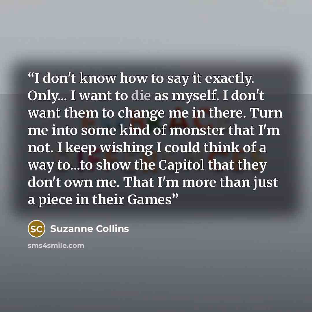 “I don't know how to say it exactly. Only... I want to die as myself. I don't want them to change me in there. Turn me into some kind of monster that I'm not. I keep wishing I could think of a way to...to show the Capitol that they don't own me. That I'm more than just a piece in their Games” quote by Suzanne Collins