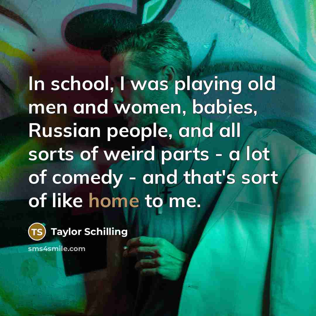 “In school, I was playing old men and women, babies, Russian people, and all sorts of weird parts - a lot of comedy - and that's sort of like home to me.” quote by Taylor Schilling