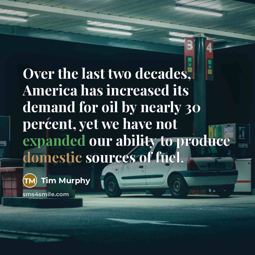 “Over the last two decades, America has increased its demand for oil by nearly 30 percent, yet we have not expanded our ability to produce domestic sources of fuel.” quote by Tim Murphy