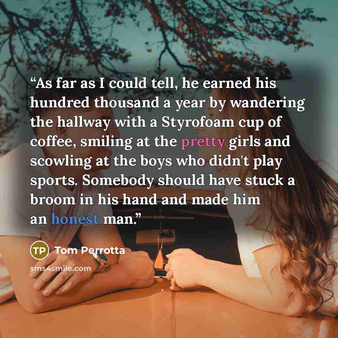 “As far as I could tell, he earned his hundred thousand a year by wandering the hallway with a Styrofoam cup of coffee, smiling at the pretty girls and scowling at the boys who didn't play sports. Somebody should have stuck a broom in his hand and made him an honest man.” quote by Tom Perrotta