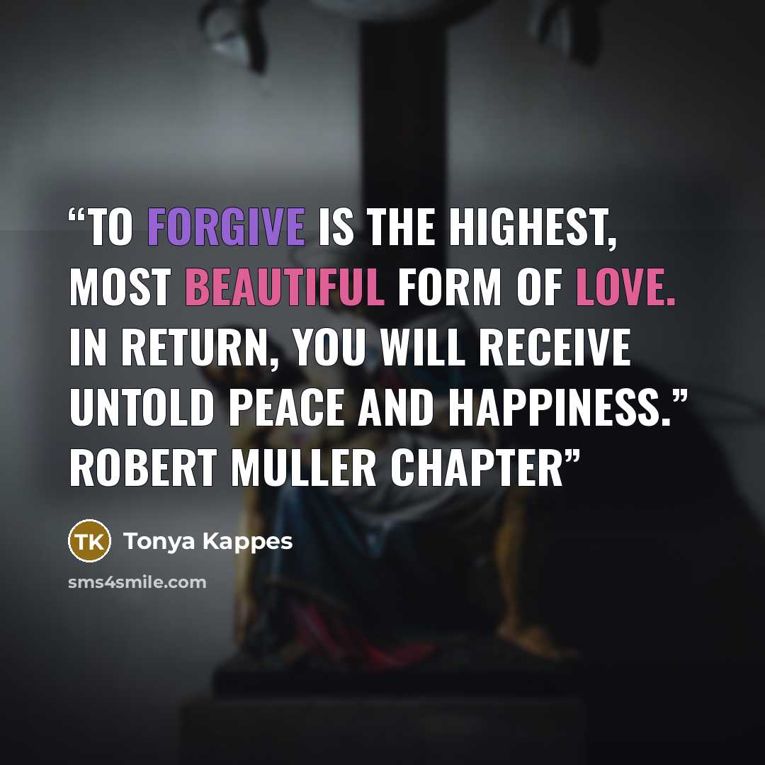“To forgive is the highest, most beautiful form of love. In return, you will receive untold peace and happiness.” Robert Muller Chapter” quote by Tonya Kappes