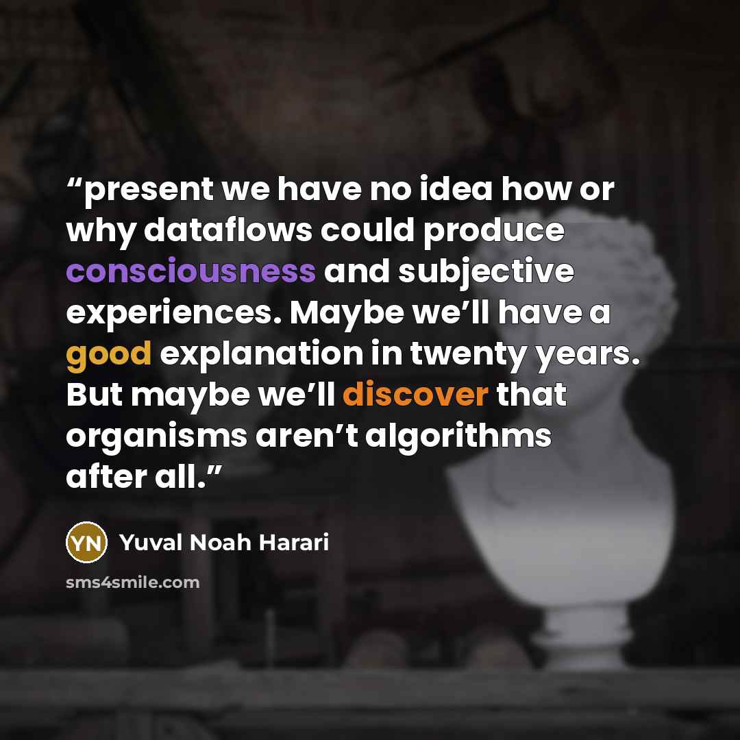 “present we have no idea how or why dataflows could produce consciousness and subjective experiences. Maybe we’ll have a good explanation in twenty years. But maybe we’ll discover that organisms aren’t algorithms after all.” quote by Yuval Noah Harari