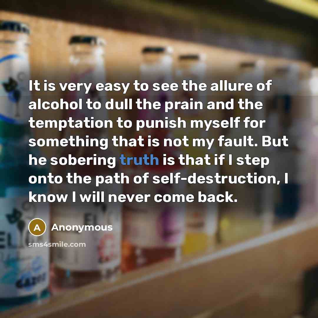 “It is very easy to see the allure of alcohol to dull the prain and the temptation to punish myself for something that is not my fault. But he sobering truth is that if I step onto the path of self-destruction, I know I will never come back.” quote by Anonymous
