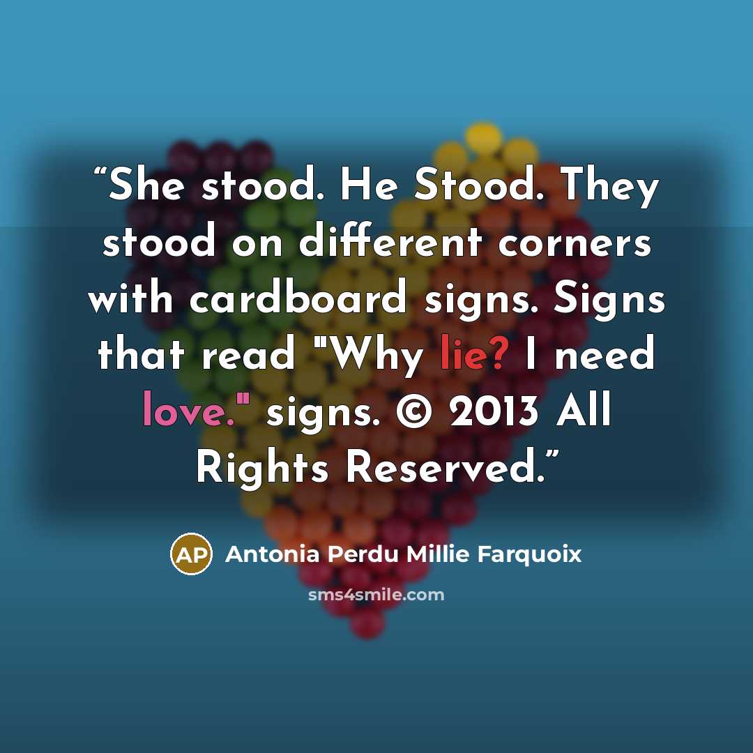 “She stood. He Stood. They stood on different corners with cardboard signs. Signs that read "Why lie? I need love." signs. © 2013 All Rights Reserved.” quote by Antonia Perdu Millie Farquoix