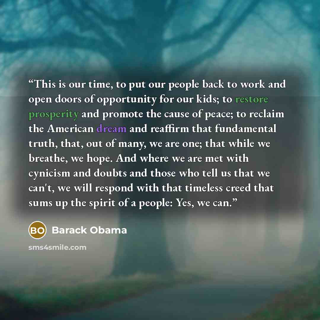 “This is our time, to put our people back to work and open doors of opportunity for our kids; to restore prosperity and promote the cause of peace; to reclaim the American dream and reaffirm that fundamental truth, that, out of many, we are one; that while we breathe, we hope. And where we are met…” quote by Barack Obama