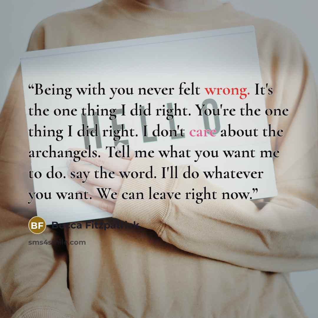 “Being with you never felt wrong. It's the one thing I did right. You're the one thing I did right. I don't care about the archangels. Tell me what you want me to do. say the word. I'll do whatever you want. We can leave right now.” quote by Becca Fitzpatrick