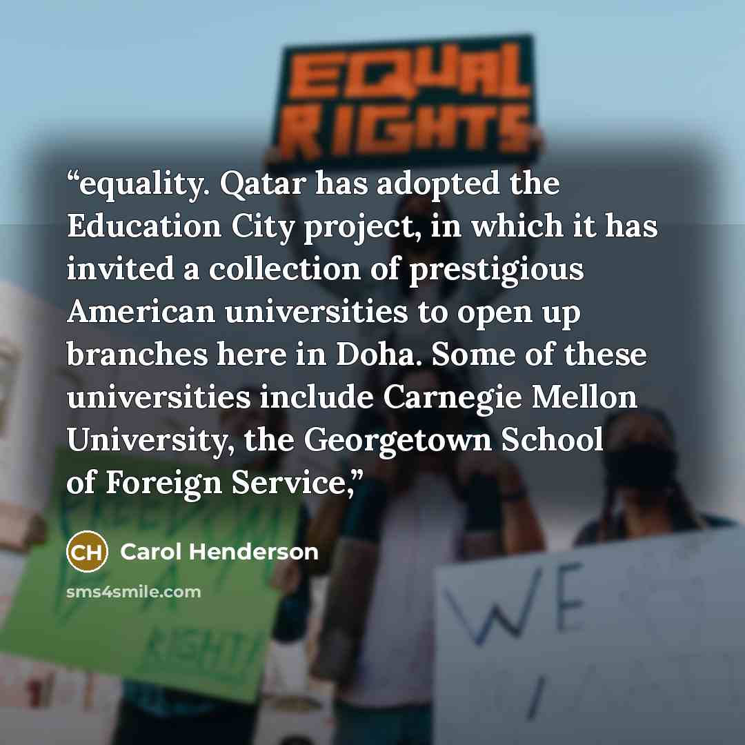 “equality. Qatar has adopted the Education City project, in which it has invited a collection of prestigious American universities to open up branches here in Doha. Some of these universities include Carnegie Mellon University, the Georgetown School of Foreign Service,” quote by Carol Henderson
